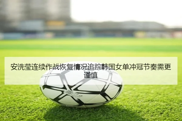 安洗莹连续作战恢复情况追踪韩国女单冲冠节奏需更谨慎
